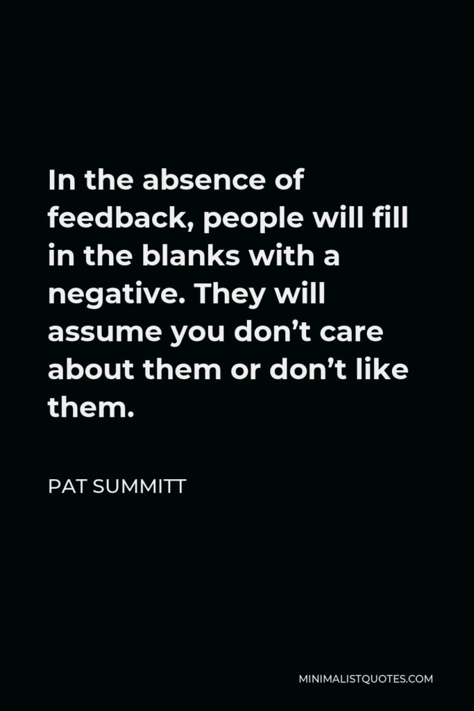 Pat Summitt Quote - In the absence of feedback, people will fill in the blanks with a negative. They will assume you don’t care about them or don’t like them.