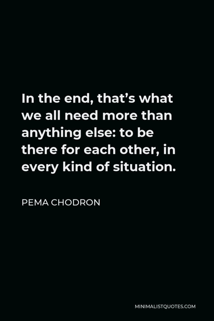 Pema Chodron Quote - In the end, that’s what we all need more than anything else: to be there for each other, in every kind of situation.