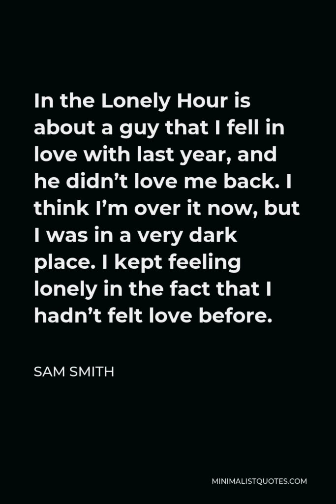 Sam Smith Quote - In the Lonely Hour is about a guy that I fell in love with last year, and he didn’t love me back. I think I’m over it now, but I was in a very dark place. I kept feeling lonely in the fact that I hadn’t felt love before.