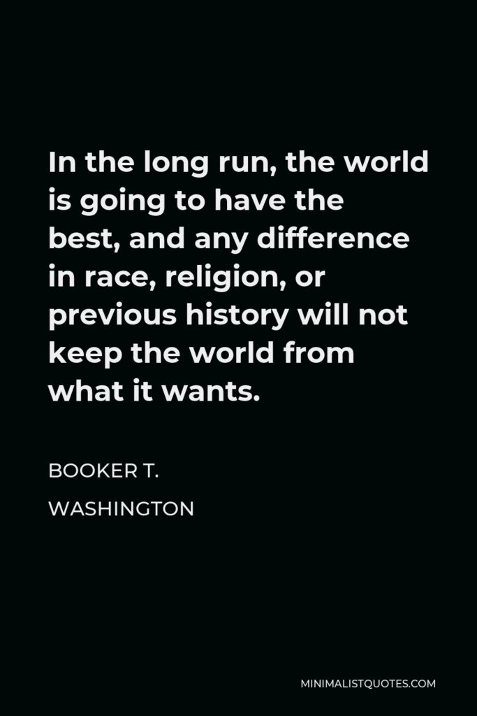 Booker T. Washington Quote - In the long run, the world is going to have the best, and any difference in race, religion, or previous history will not keep the world from what it wants.