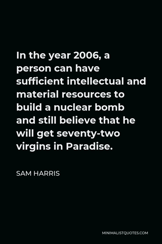 Sam Harris Quote - In the year 2006, a person can have sufficient intellectual and material resources to build a nuclear bomb and still believe that he will get seventy-two virgins in Paradise.