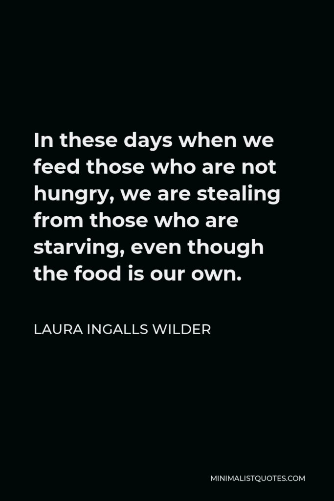 Laura Ingalls Wilder Quote - In these days when we feed those who are not hungry, we are stealing from those who are starving, even though the food is our own.