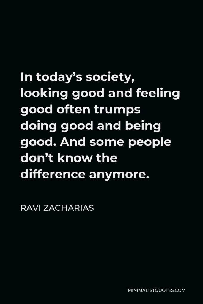 Ravi Zacharias Quote - In today’s society, looking good and feeling good often trumps doing good and being good. And some people don’t know the difference anymore.