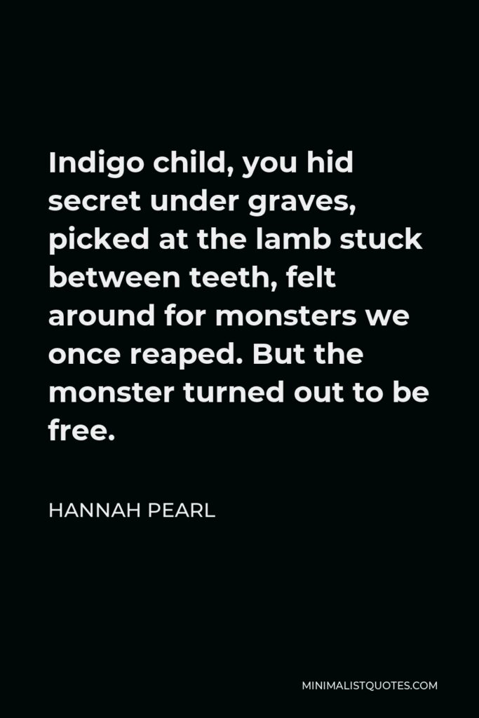 Hannah Pearl Quote - Indigo child, you hid secret under graves, picked at the lamb stuck between teeth, felt around for monsters we once reaped. But the monster turned out to be free.