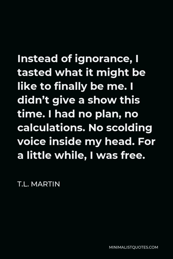 T.L. Martin Quote - Instead of ignorance, I tasted what it might be like to finally be me. I didn’t give a show this time. I had no plan, no calculations. No scolding voice inside my head. For a little while, I was free.