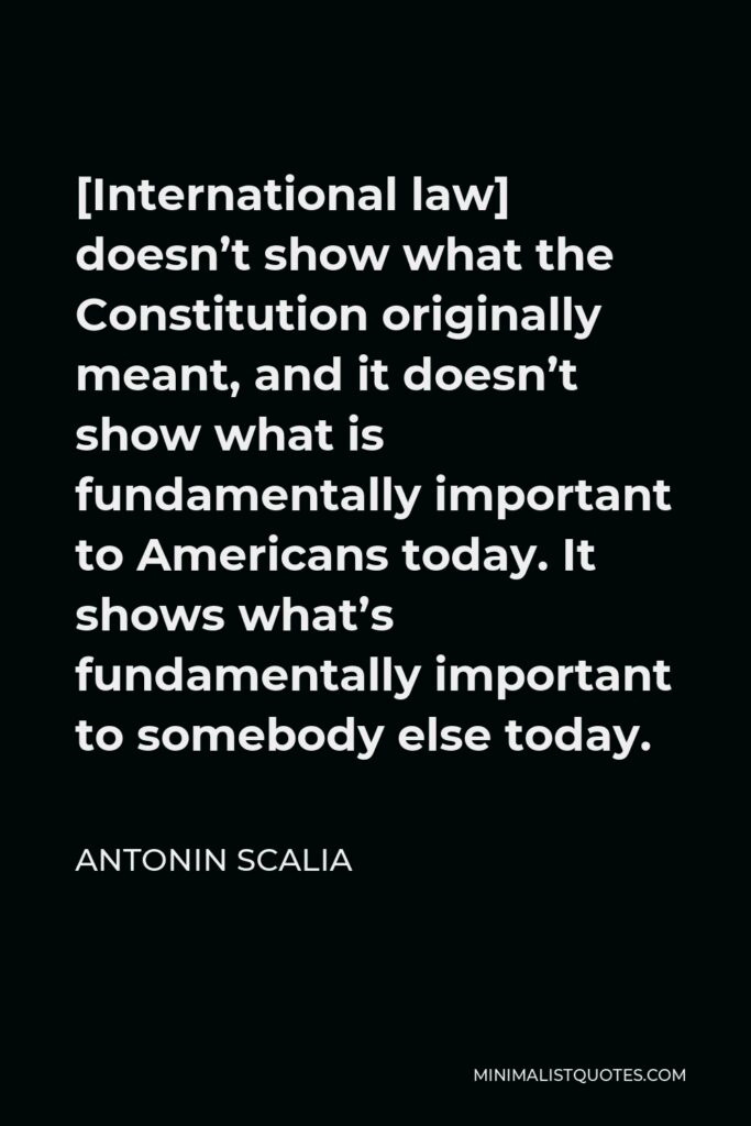 Antonin Scalia Quote - [International law] doesn’t show what the Constitution originally meant, and it doesn’t show what is fundamentally important to Americans today. It shows what’s fundamentally important to somebody else today.