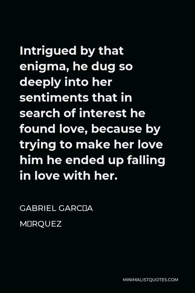 Gabriel García Márquez Quote - Intrigued by that enigma, he dug so deeply into her sentiments that in search of interest he found love, because by trying to make her love him he ended up falling in love with her.