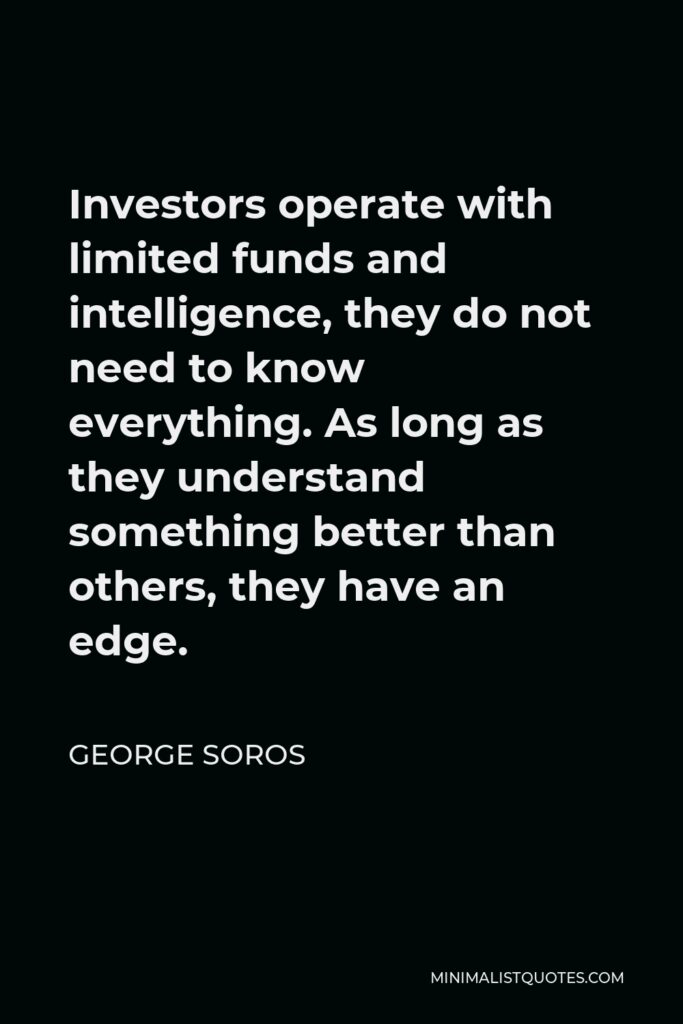 George Soros Quote - Investors operate with limited funds and intelligence, they do not need to know everything. As long as they understand something better than others, they have an edge.