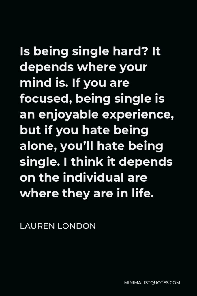 Lauren London Quote - Is being single hard? It depends where your mind is. If you are focused, being single is an enjoyable experience, but if you hate being alone, you’ll hate being single. I think it depends on the individual are where they are in life.