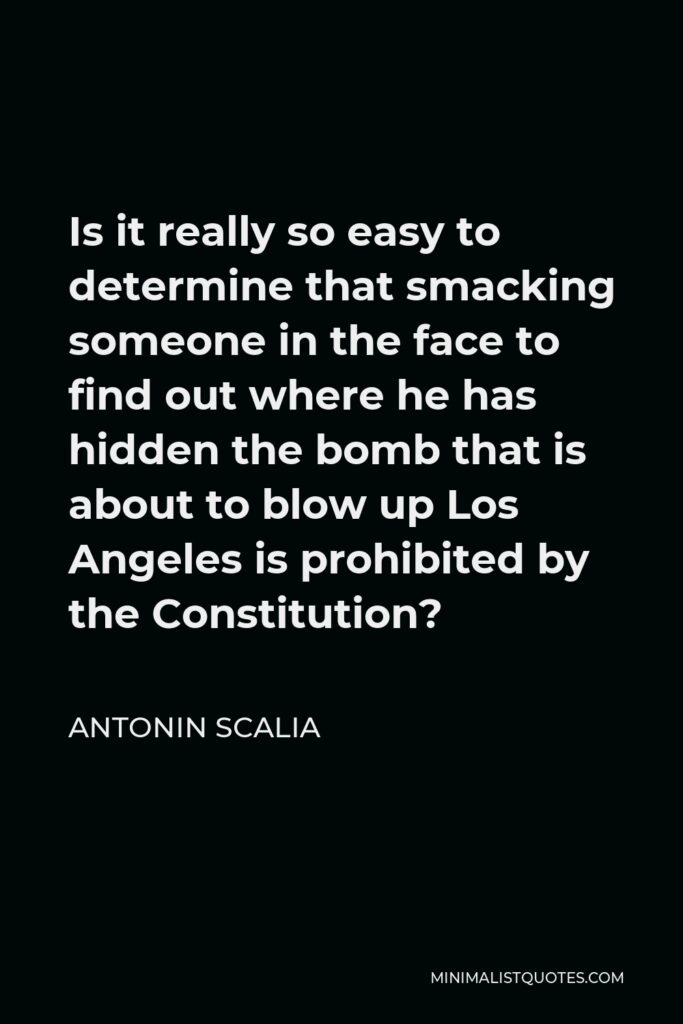 Antonin Scalia Quote - Is it really so easy to determine that smacking someone in the face to find out where he has hidden the bomb that is about to blow up Los Angeles is prohibited by the Constitution?
