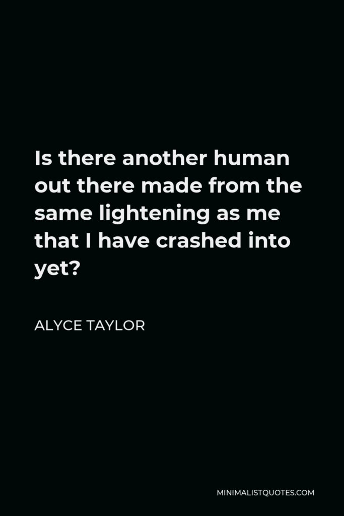Alyce Taylor Quote - Is there another human out there made from the same lightening as me that I have crashed into yet?