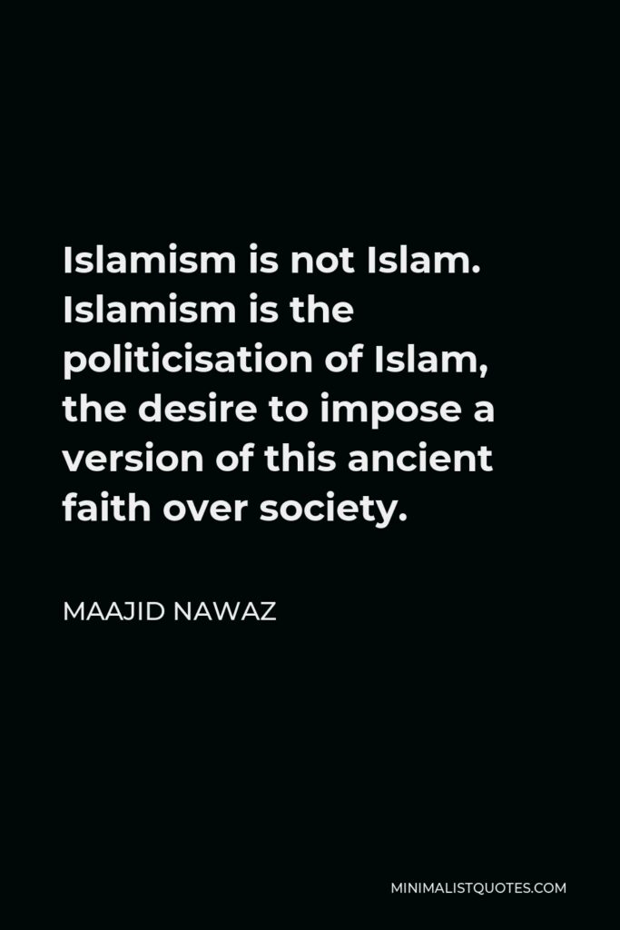 Maajid Nawaz Quote - Islamism is not Islam. Islamism is the politicisation of Islam, the desire to impose a version of this ancient faith over society.
