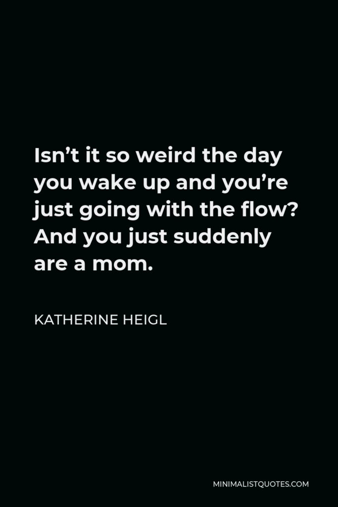 Katherine Heigl Quote - Isn’t it so weird the day you wake up and you’re just going with the flow? And you just suddenly are a mom.