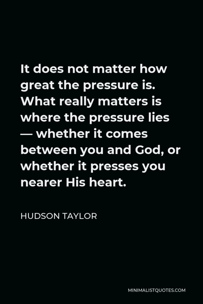 Hudson Taylor Quote - It does not matter how great the pressure is. What really matters is where the pressure lies — whether it comes between you and God, or whether it presses you nearer His heart.