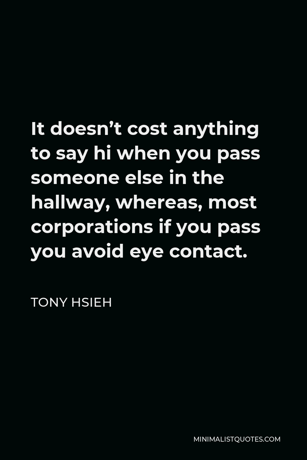 Tony Hsieh Quote - It doesn’t cost anything to say hi when you pass someone else in the hallway, whereas, most corporations if you pass you avoid eye contact.