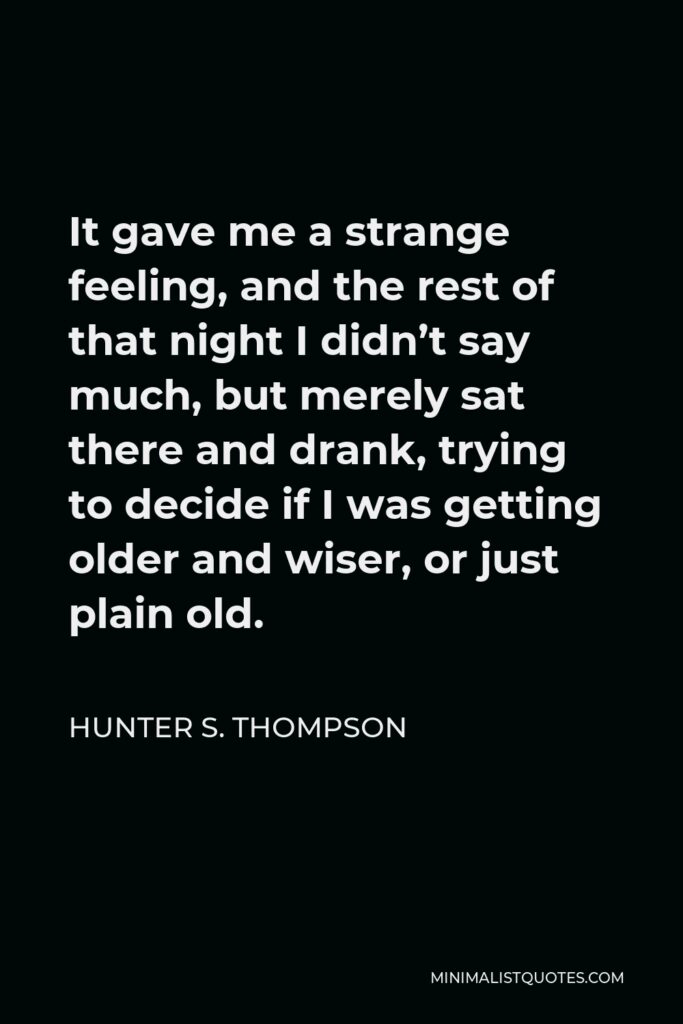 Hunter S. Thompson Quote - It gave me a strange feeling, and the rest of that night I didn’t say much, but merely sat there and drank, trying to decide if I was getting older and wiser, or just plain old.