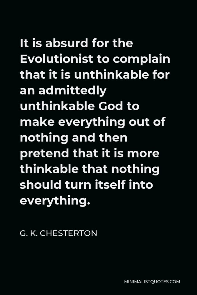 G. K. Chesterton Quote - It is absurd for the Evolutionist to complain that it is unthinkable for an admittedly unthinkable God to make everything out of nothing and then pretend that it is more thinkable that nothing should turn itself into everything.
