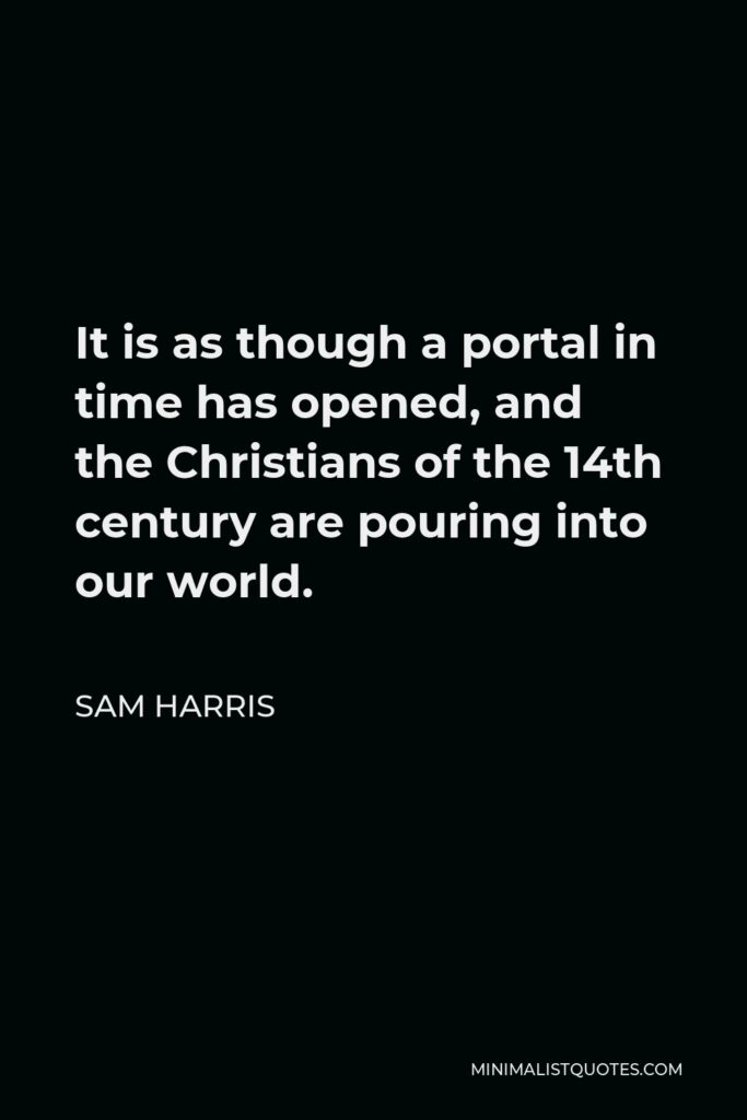 Sam Harris Quote - It is as though a portal in time has opened, and the Christians of the 14th century are pouring into our world.