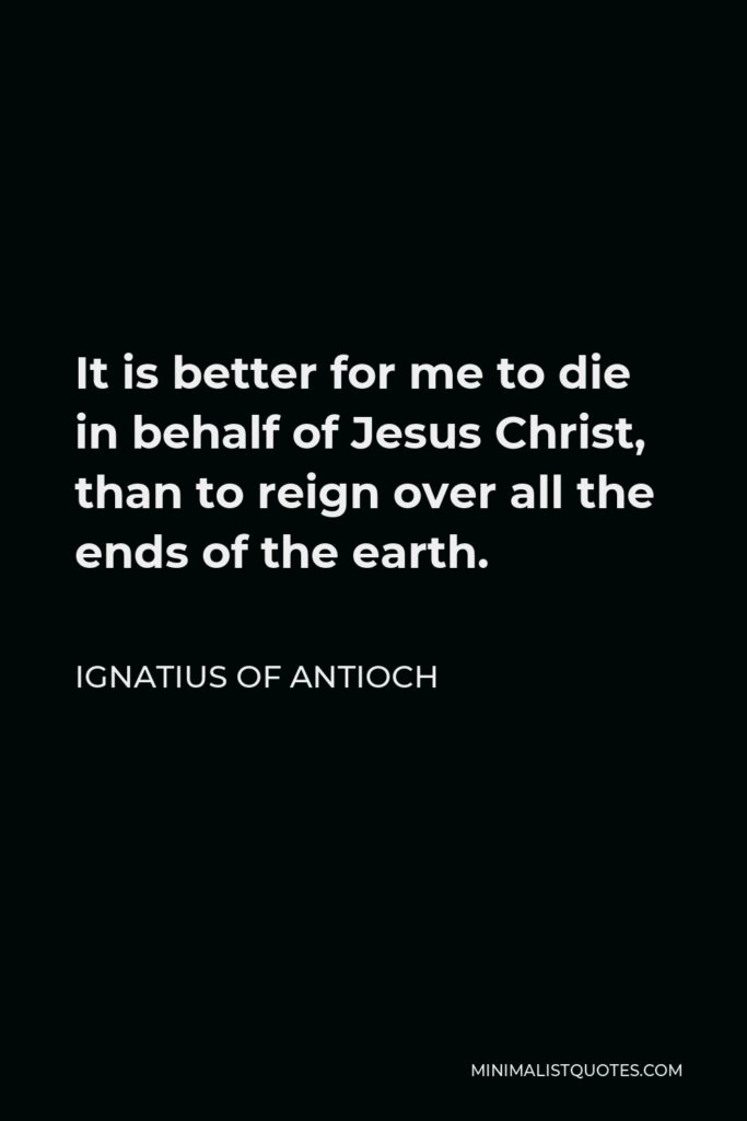 Ignatius of Antioch Quote - It is better for me to die in behalf of Jesus Christ, than to reign over all the ends of the earth.