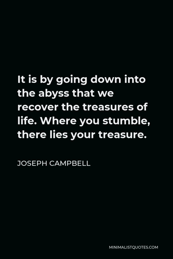 Joseph Campbell Quote - It is by going down into the abyss that we recover the treasures of life. Where you stumble, there lies your treasure.