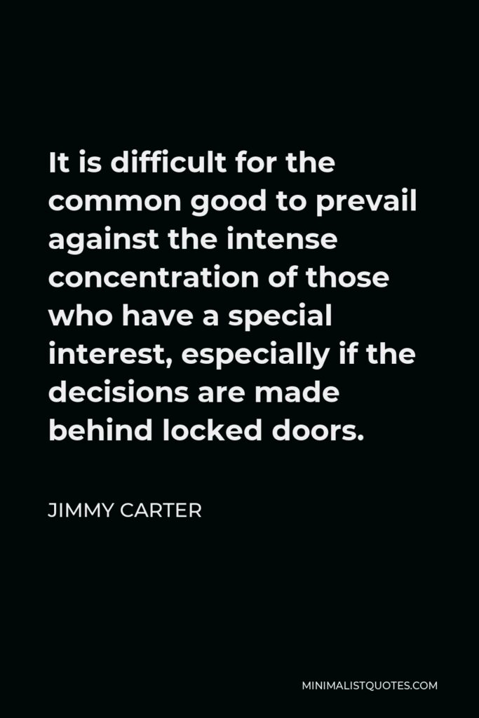 Jimmy Carter Quote - It is difficult for the common good to prevail against the intense concentration of those who have a special interest, especially if the decisions are made behind locked doors.
