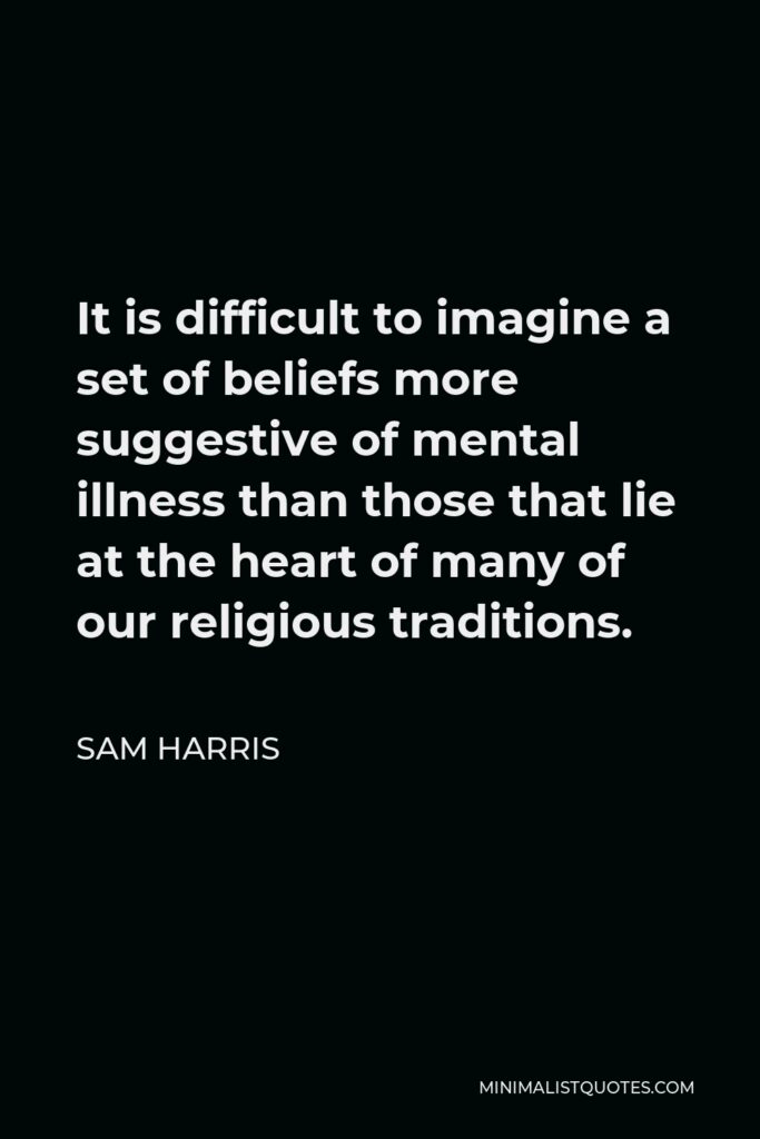 Sam Harris Quote - It is difficult to imagine a set of beliefs more suggestive of mental illness than those that lie at the heart of many of our religious traditions.