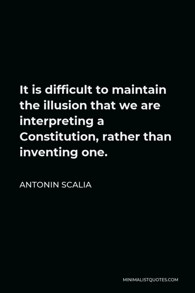 Antonin Scalia Quote - It is difficult to maintain the illusion that we are interpreting a Constitution, rather than inventing one.