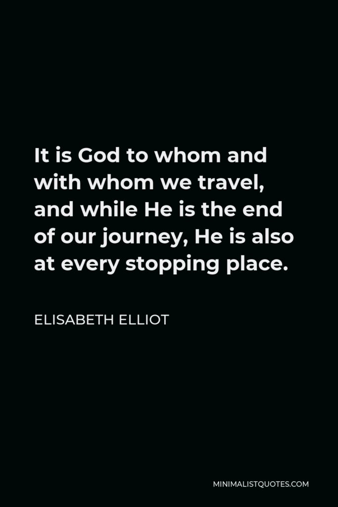 Elisabeth Elliot Quote - It is God to whom and with whom we travel, and while He is the end of our journey, He is also at every stopping place.