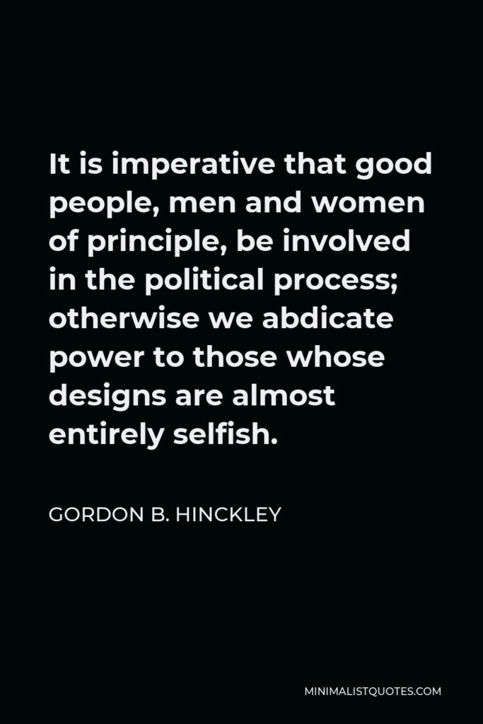 Gordon B. Hinckley Quote - It is imperative that good people, men and women of principle, be involved in the political process; otherwise we abdicate power to those whose designs are almost entirely selfish.