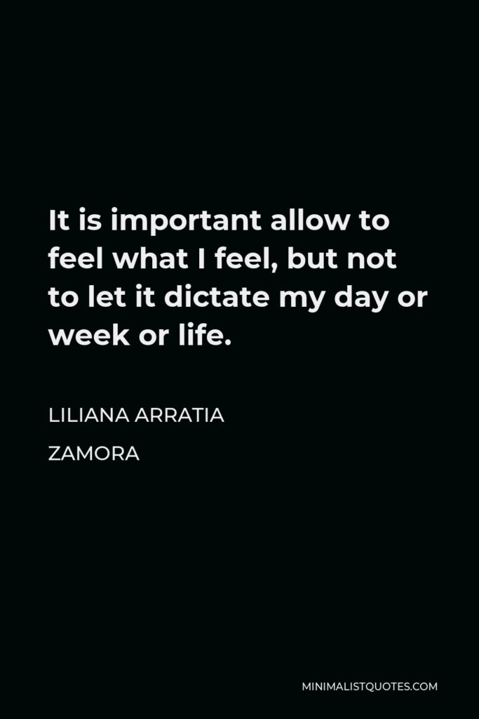Liliana Arratia Zamora Quote - It is important allow to feel what I feel, but not to let it dictate my day or week or life.