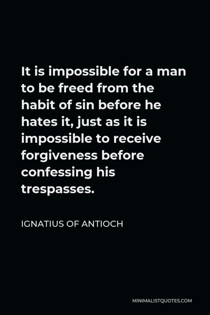 Ignatius of Antioch Quote - It is impossible for a man to be freed from the habit of sin before he hates it, just as it is impossible to receive forgiveness before confessing his trespasses.