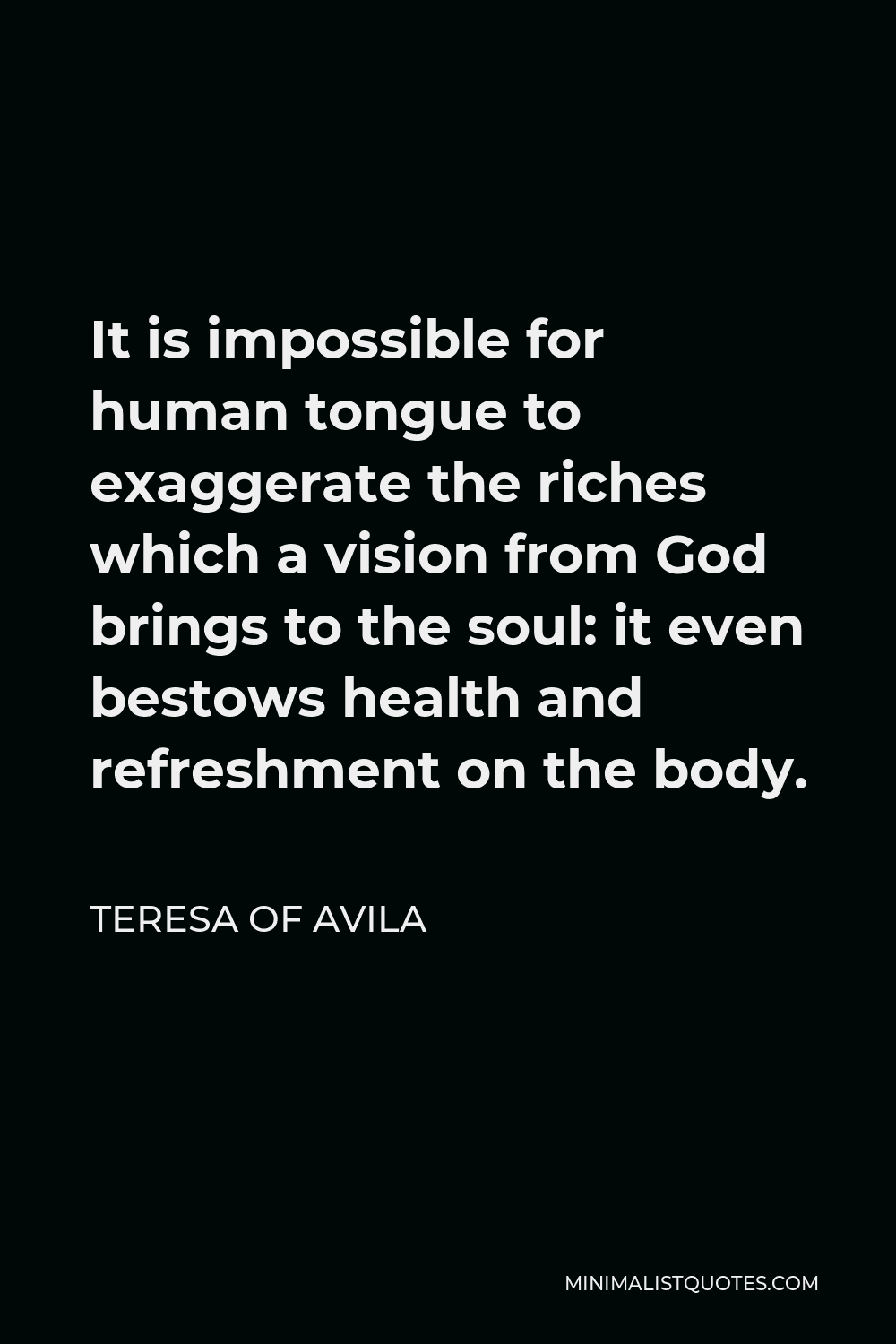 Teresa of Avila Quote - It is impossible for human tongue to exaggerate the riches which a vision from God brings to the soul: it even bestows health and refreshment on the body.