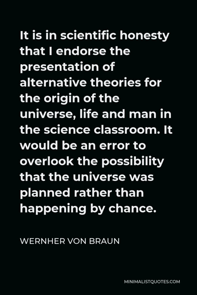 Wernher von Braun Quote - It is in scientific honesty that I endorse the presentation of alternative theories for the origin of the universe, life and man in the science classroom. It would be an error to overlook the possibility that the universe was planned rather than happening by chance.