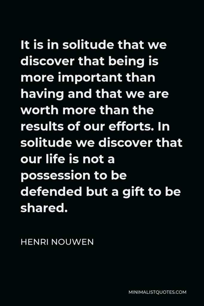 Henri Nouwen Quote - It is in solitude that we discover that being is more important than having and that we are worth more than the results of our efforts. In solitude we discover that our life is not a possession to be defended but a gift to be shared.