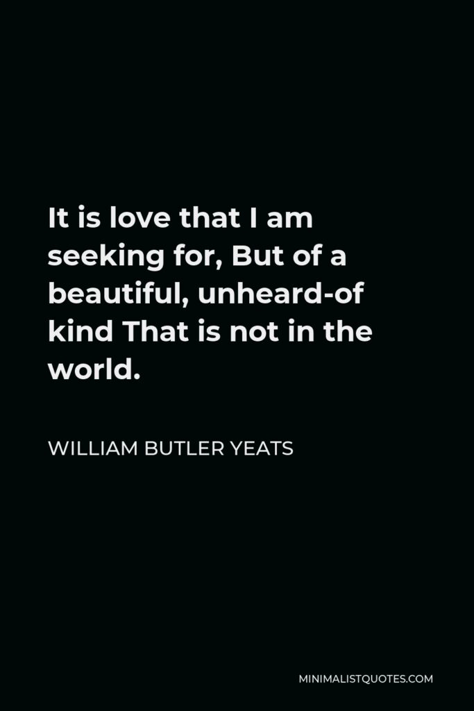 William Butler Yeats Quote - It is love that I am seeking for, But of a beautiful, unheard-of kind That is not in the world.