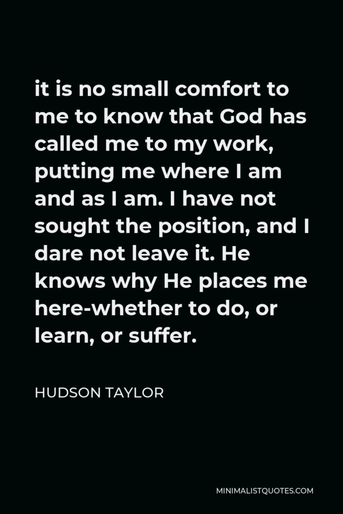 Hudson Taylor Quote - it is no small comfort to me to know that God has called me to my work, putting me where I am and as I am. I have not sought the position, and I dare not leave it. He knows why He places me here-whether to do, or learn, or suffer.