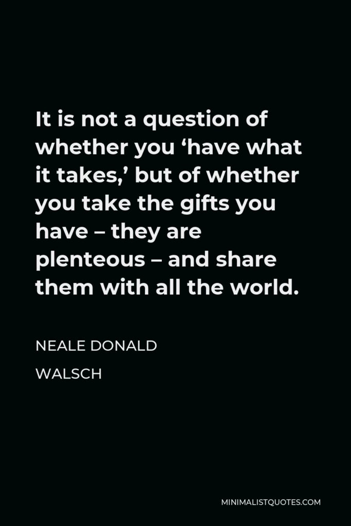 Neale Donald Walsch Quote - It is not a question of whether you ‘have what it takes,’ but of whether you take the gifts you have – they are plenteous – and share them with all the world.