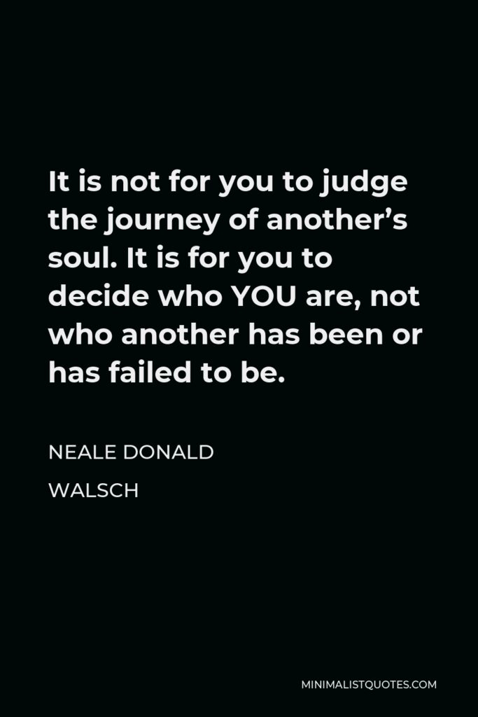 Neale Donald Walsch Quote - It is not for you to judge the journey of another’s soul. It is for you to decide who YOU are, not who another has been or has failed to be.