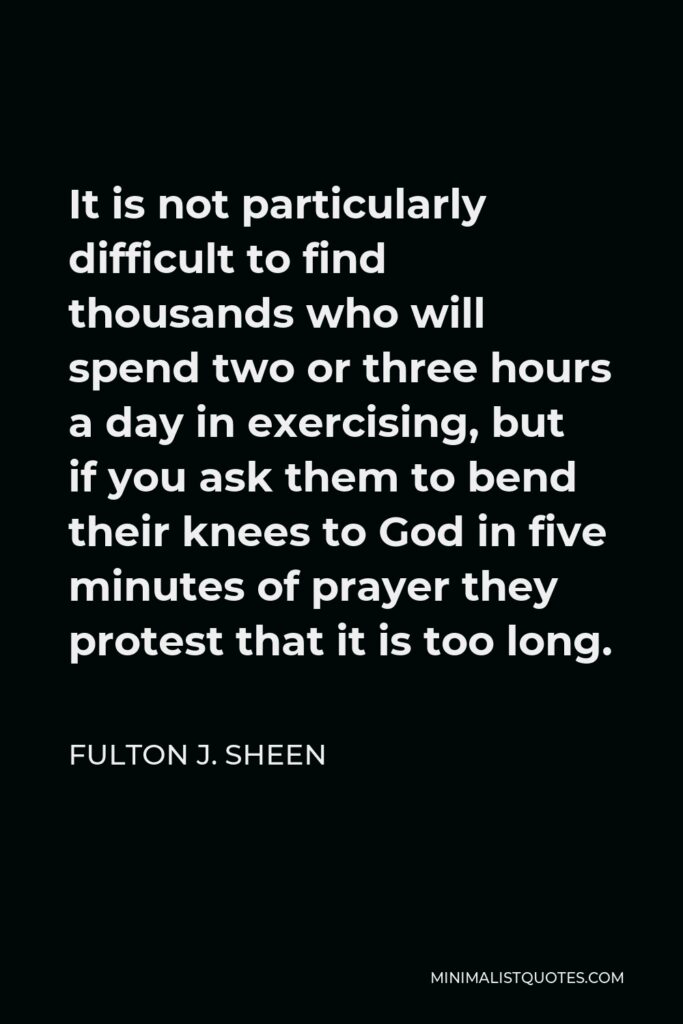 Fulton J. Sheen Quote - It is not particularly difficult to find thousands who will spend two or three hours a day in exercising, but if you ask them to bend their knees to God in five minutes of prayer they protest that it is too long.