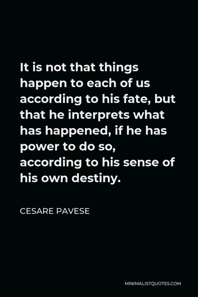 Cesare Pavese Quote - It is not that things happen to each of us according to his fate, but that he interprets what has happened, if he has power to do so, according to his sense of his own destiny.