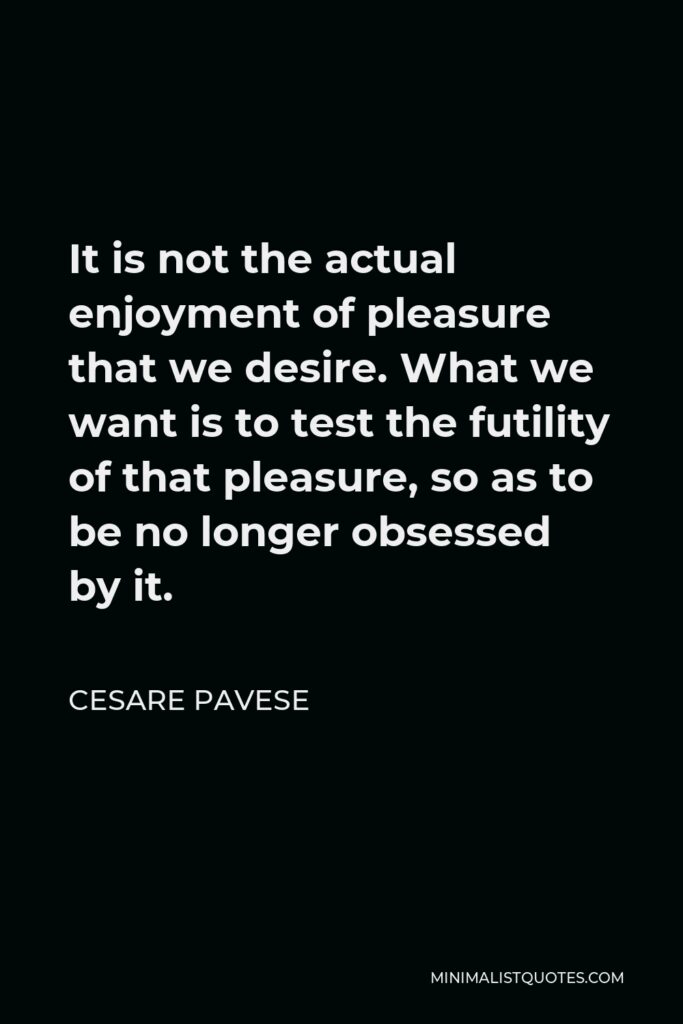 Cesare Pavese Quote - It is not the actual enjoyment of pleasure that we desire. What we want is to test the futility of that pleasure, so as to be no longer obsessed by it.