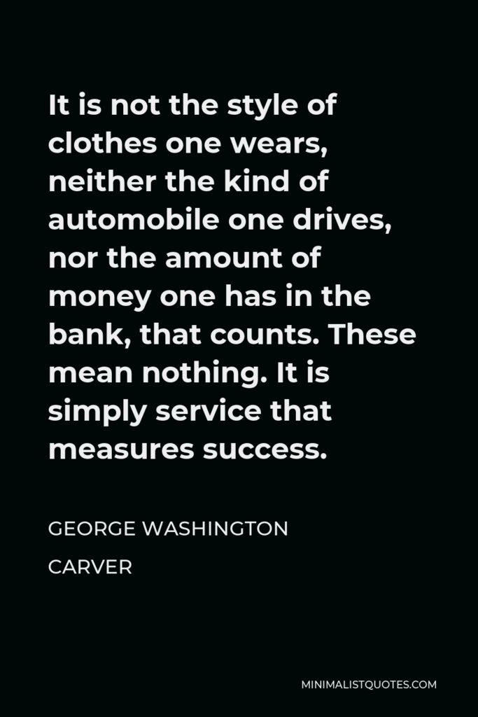 George Washington Carver Quote - It is not the style of clothes one wears, neither the kind of automobile one drives, nor the amount of money one has in the bank, that counts. These mean nothing. It is simply service that measures success.