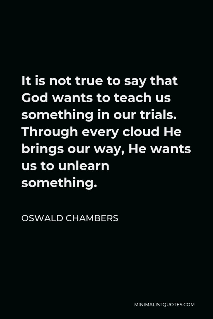 Oswald Chambers Quote - It is not true to say that God wants to teach us something in our trials. Through every cloud He brings our way, He wants us to unlearn something.