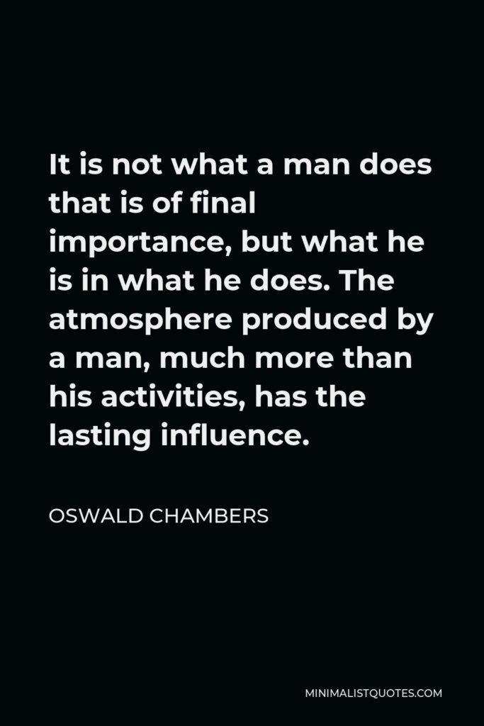Oswald Chambers Quote - It is not what a man does that is of final importance, but what he is in what he does. The atmosphere produced by a man, much more than his activities, has the lasting influence.