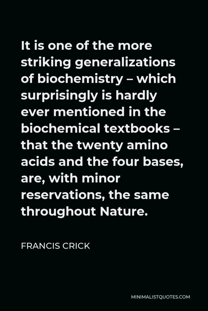 Francis Crick Quote - It is one of the more striking generalizations of biochemistry – which surprisingly is hardly ever mentioned in the biochemical textbooks – that the twenty amino acids and the four bases, are, with minor reservations, the same throughout Nature.