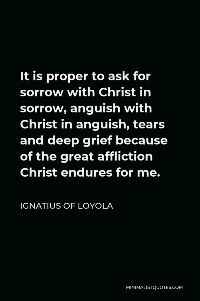Ignatius of Loyola Quote - It is proper to ask for sorrow with Christ in sorrow, anguish with Christ in anguish, tears and deep grief because of the great affliction Christ endures for me.