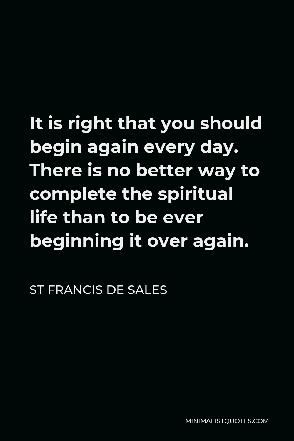 St Francis De Sales Quote - It is right that you should begin again every day. There is no better way to complete the spiritual life than to be ever beginning it over again.