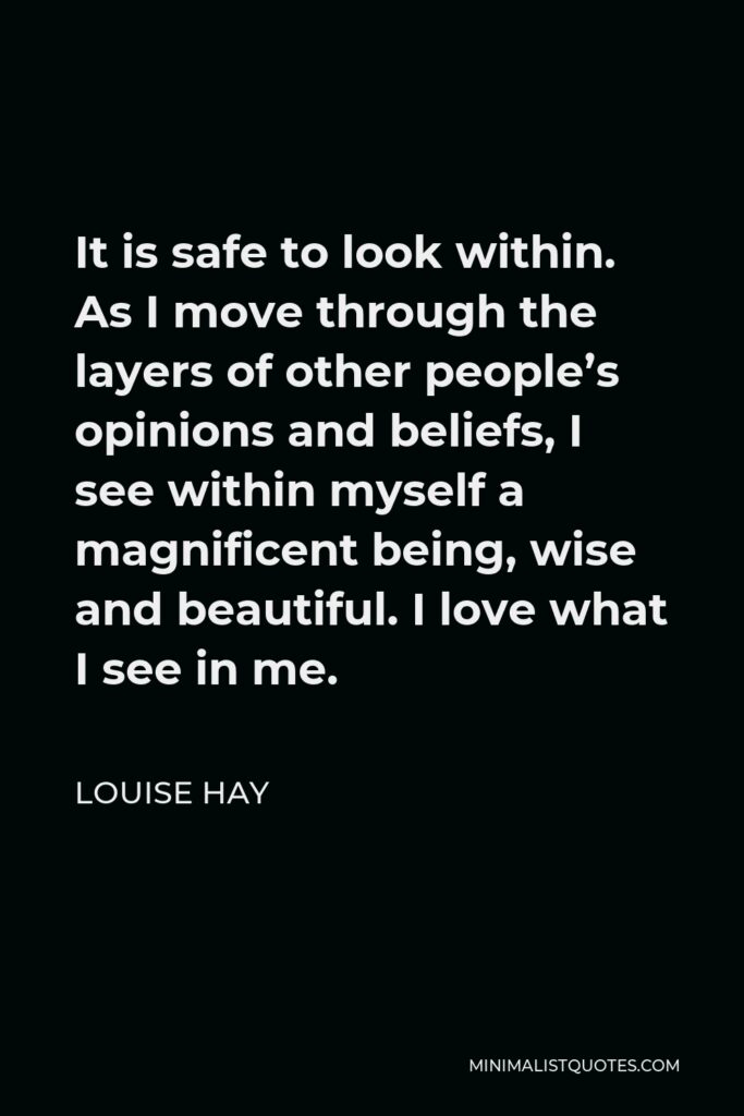 Louise Hay Quote - It is safe to look within. As I move through the layers of other people’s opinions and beliefs, I see within myself a magnificent being, wise and beautiful. I love what I see in me.