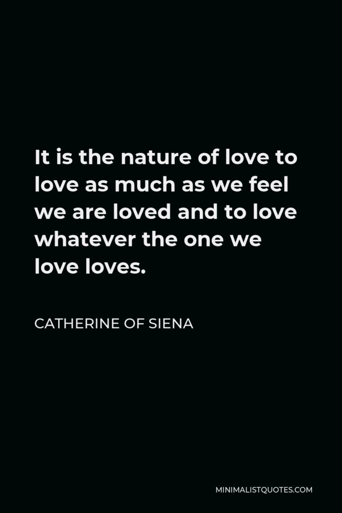Catherine of Siena Quote - It is the nature of love to love as much as we feel we are loved and to love whatever the one we love loves.