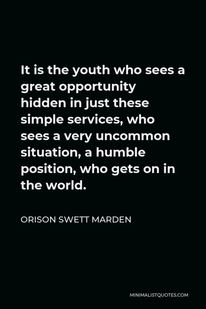 Orison Swett Marden Quote - It is the youth who sees a great opportunity hidden in just these simple services, who sees a very uncommon situation, a humble position, who gets on in the world.